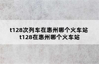 t128次列车在惠州哪个火车站 t128在惠州哪个火车站